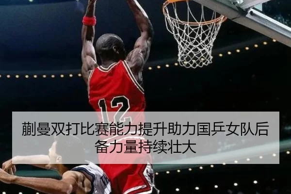蒯曼双打比赛能力提升助力国乒女队后备力量持续壮大